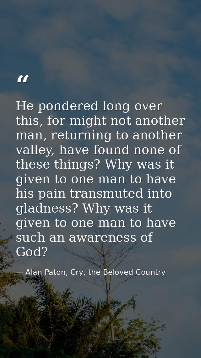 He pondered long over this, for might not another man, returning to another valley, have found none of these things? Why — Alan Paton, Cry, the Beloved Country