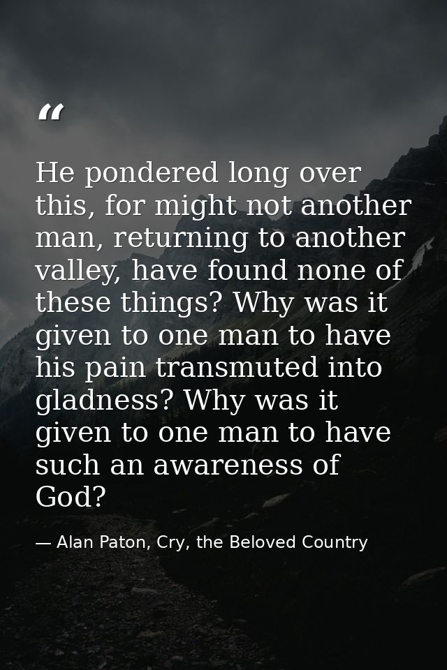 He pondered long over this, for might not another man, returning to another valley, have found none of these things? Why — Alan Paton, Cry, the Beloved Country