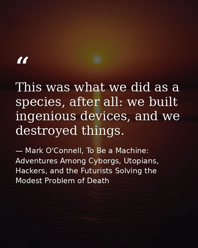 This was what we did as a species, after all: we built ingenious devices, and we destroyed things. — Mark O'Connell, To Be a Machine: Adventures Among Cyborgs, Utopians, Hackers, and the Futurists Solving the Modest Problem of Death
