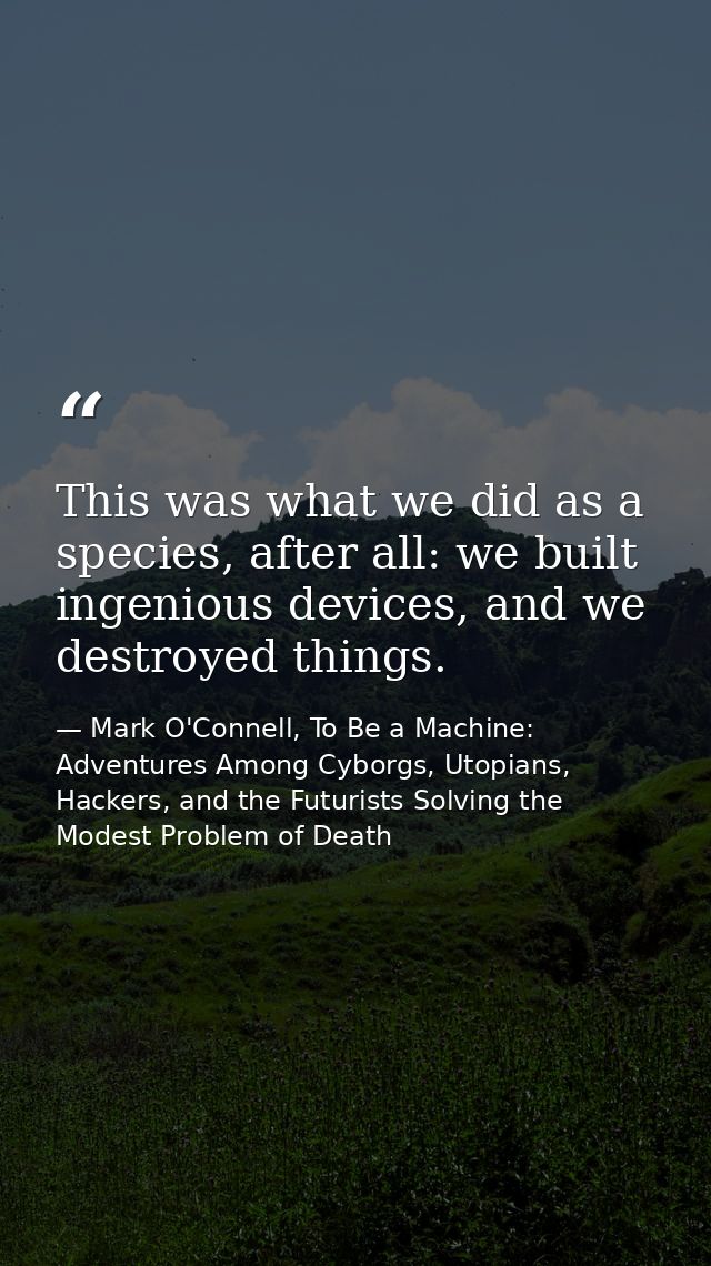 This was what we did as a species, after all: we built ingenious devices, and we destroyed things. — Mark O'Connell, To Be a Machine: Adventures Among Cyborgs, Utopians, Hackers, and the Futurists Solving the Modest Problem of Death