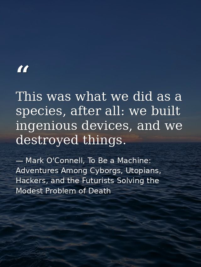 This was what we did as a species, after all: we built ingenious devices, and we destroyed things. — Mark O'Connell, To Be a Machine: Adventures Among Cyborgs, Utopians, Hackers, and the Futurists Solving the Modest Problem of Death
