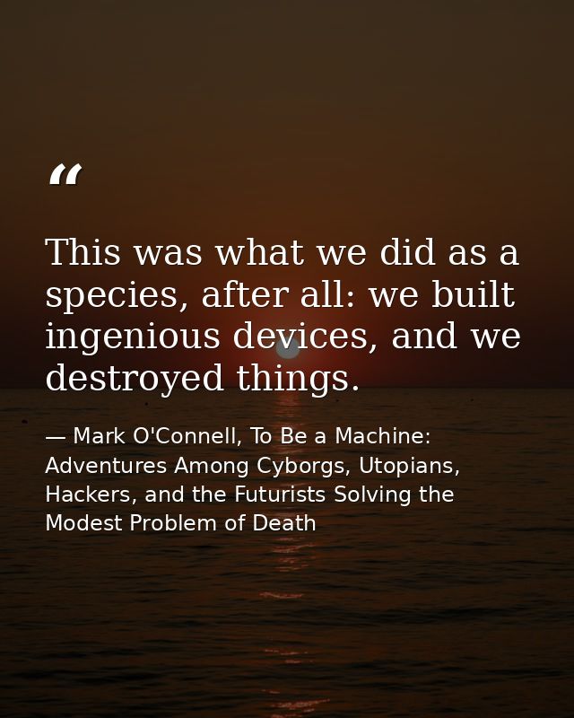 This was what we did as a species, after all: we built ingenious devices, and we destroyed things. — Mark O'Connell, To Be a Machine: Adventures Among Cyborgs, Utopians, Hackers, and the Futurists Solving the Modest Problem of Death