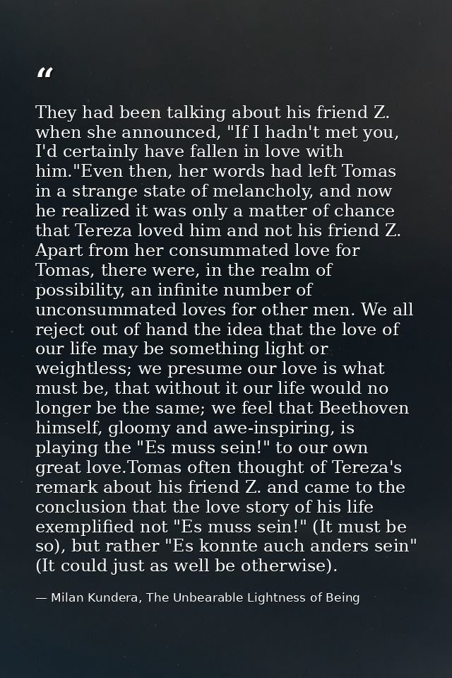They had been talking about his friend Z. when she announced, "If I hadn't met you, I'd certainly have fallen in love wi — Milan Kundera, The Unbearable Lightness of Being