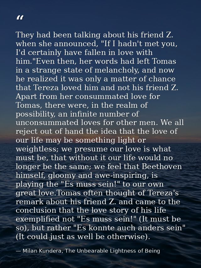 They had been talking about his friend Z. when she announced, "If I hadn't met you, I'd certainly have fallen in love wi — Milan Kundera, The Unbearable Lightness of Being