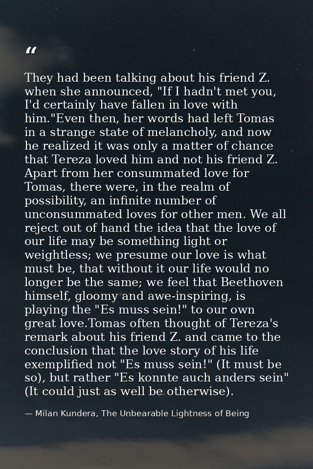 They had been talking about his friend Z. when she announced, "If I hadn't met you, I'd certainly have fallen in love wi — Milan Kundera, The Unbearable Lightness of Being