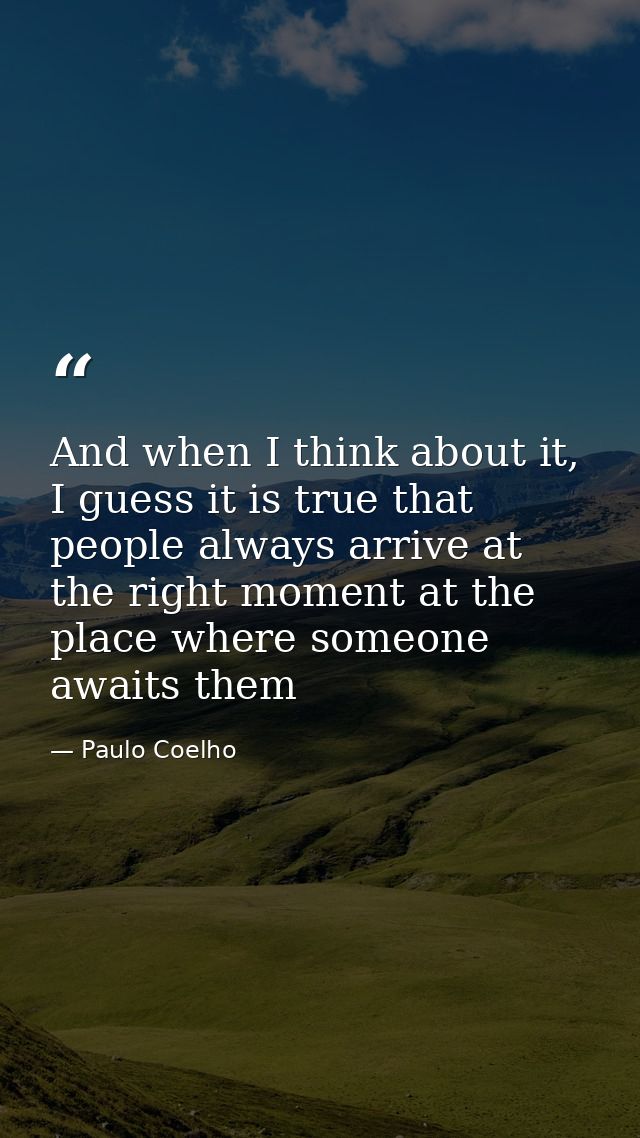 And when I think about it, I guess it is true that people always arrive at the right moment at the place where someone a — Paulo Coelho