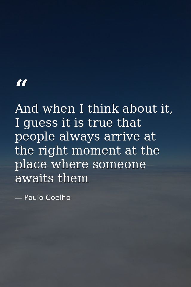 And when I think about it, I guess it is true that people always arrive at the right moment at the place where someone a — Paulo Coelho