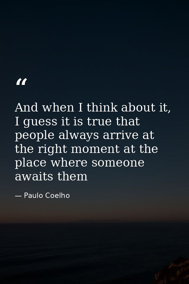 And when I think about it, I guess it is true that people always arrive at the right moment at the place where someone a — Paulo Coelho