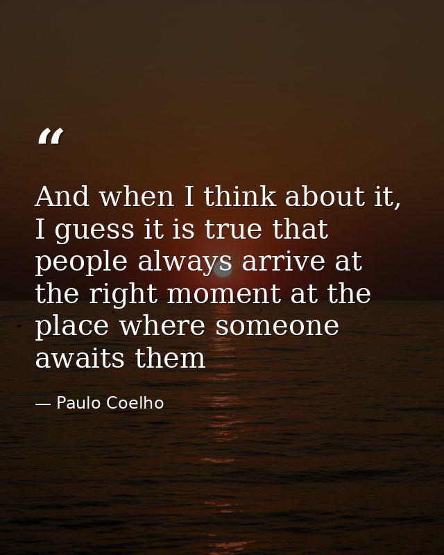 And when I think about it, I guess it is true that people always arrive at the right moment at the place where someone a — Paulo Coelho
