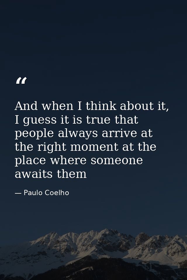 And when I think about it, I guess it is true that people always arrive at the right moment at the place where someone a — Paulo Coelho