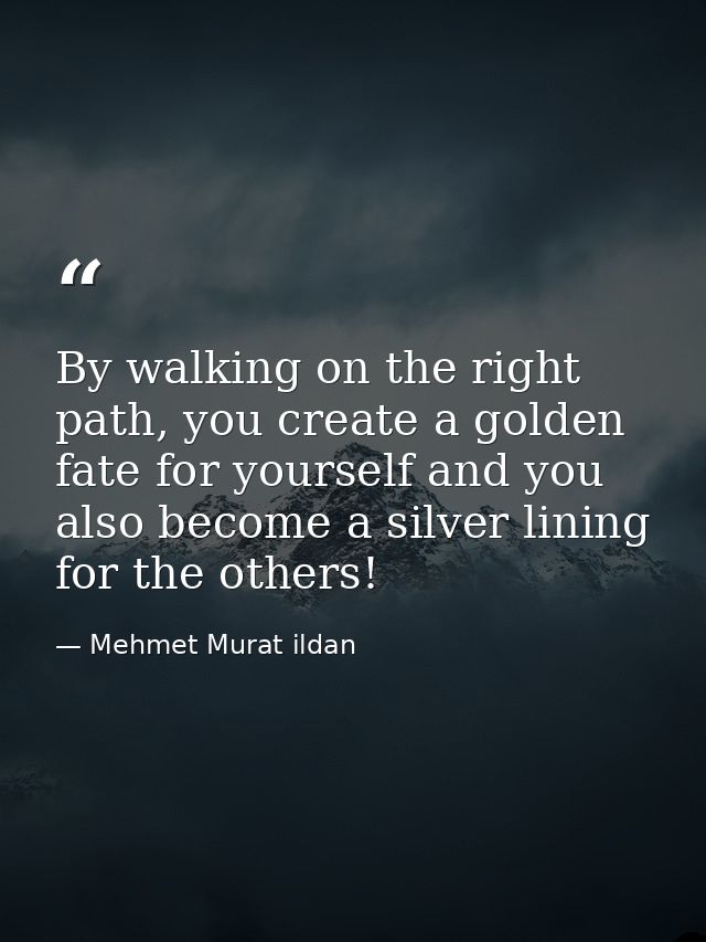 By walking on the right path, you create a golden fate for yourself and you also become a silver lining for the others! — Mehmet Murat ildan