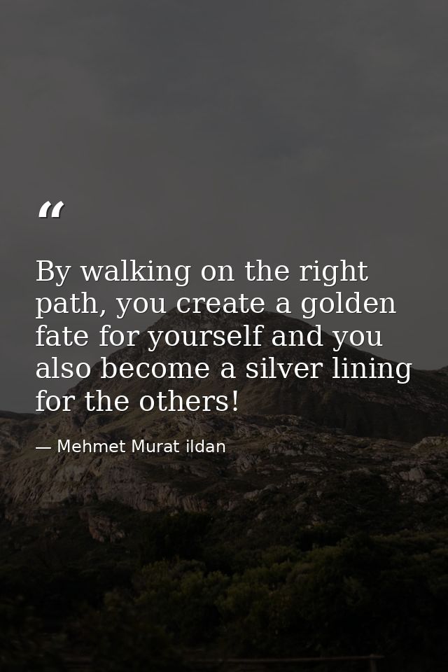 By walking on the right path, you create a golden fate for yourself and you also become a silver lining for the others! — Mehmet Murat ildan