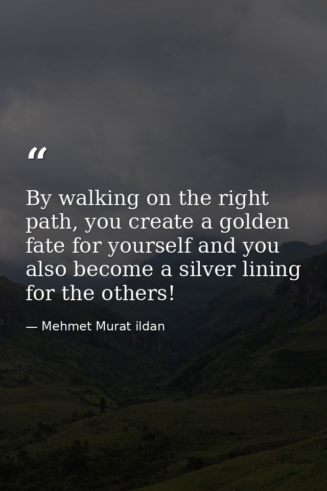 By walking on the right path, you create a golden fate for yourself and you also become a silver lining for the others! — Mehmet Murat ildan