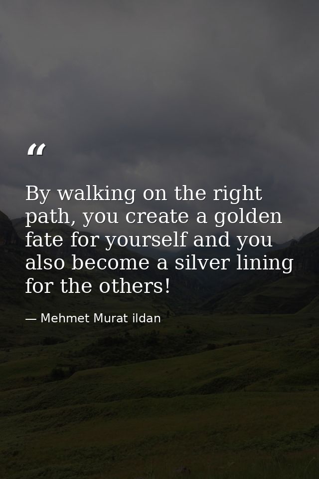 By walking on the right path, you create a golden fate for yourself and you also become a silver lining for the others! — Mehmet Murat ildan
