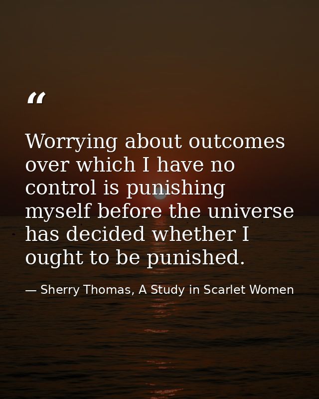 Worrying about outcomes over which I have no control is punishing myself before the universe has decided whether I ought — Sherry Thomas, A Study in Scarlet Women