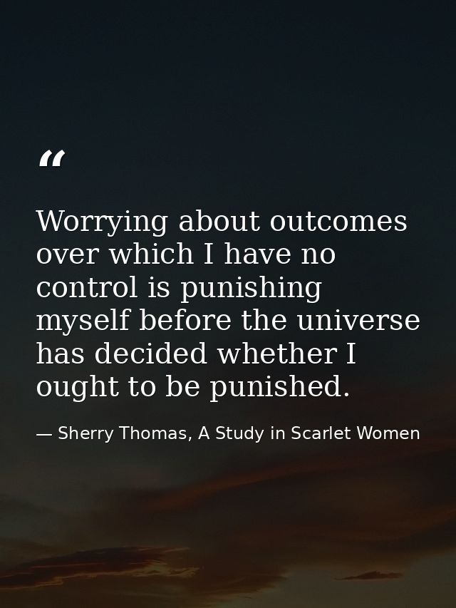 Worrying about outcomes over which I have no control is punishing myself before the universe has decided whether I ought — Sherry Thomas, A Study in Scarlet Women