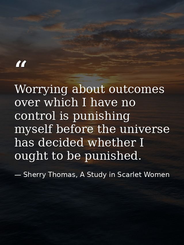 Worrying about outcomes over which I have no control is punishing myself before the universe has decided whether I ought — Sherry Thomas, A Study in Scarlet Women