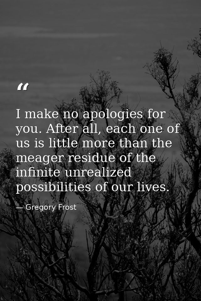 I make no apologies for you. After all, each one of us is little more than the meager residue of the infinite unrealized — Gregory Frost