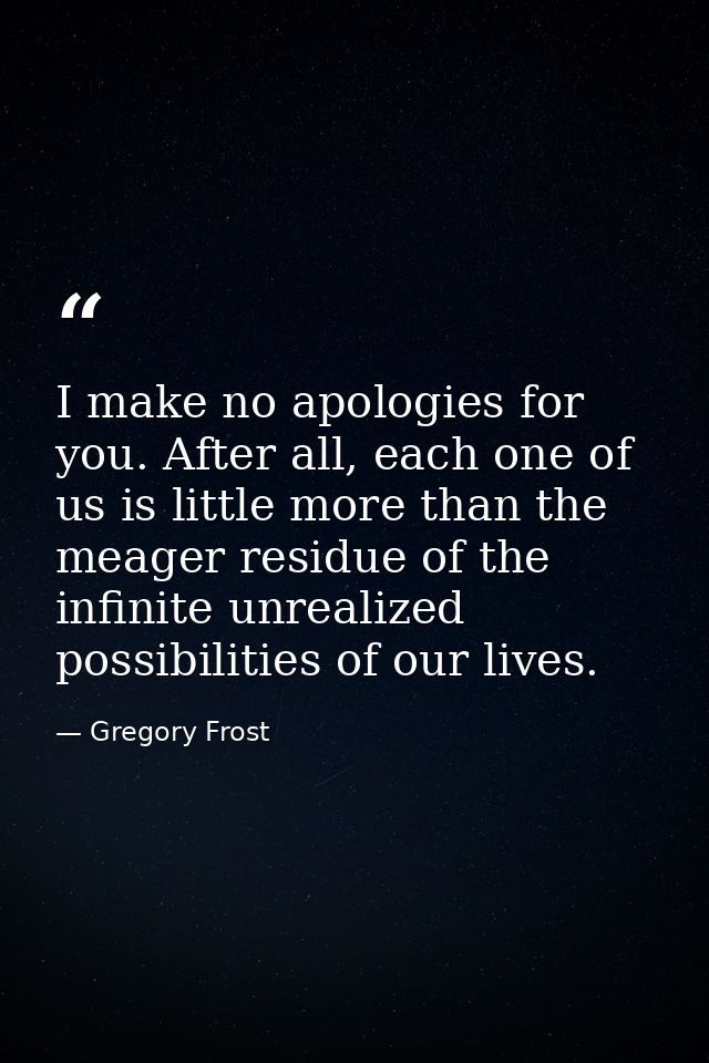 I make no apologies for you. After all, each one of us is little more than the meager residue of the infinite unrealized — Gregory Frost