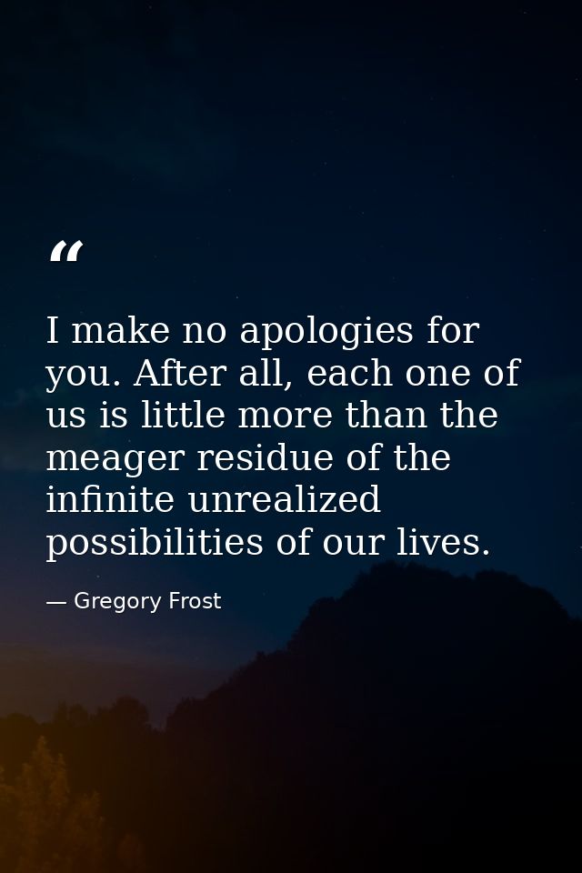 I make no apologies for you. After all, each one of us is little more than the meager residue of the infinite unrealized — Gregory Frost
