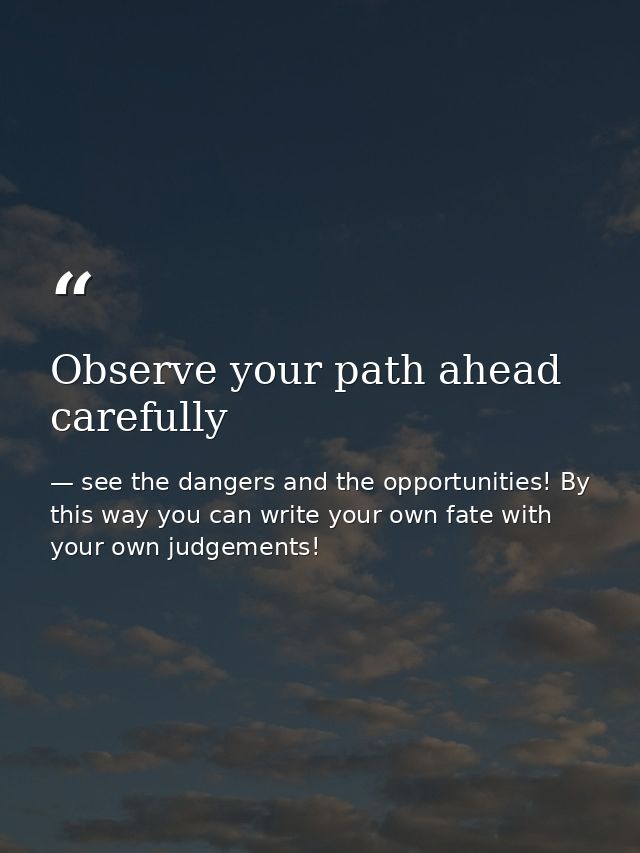 Observe your path ahead carefully — see the dangers and the opportunities! By this way you can write your own fate with your own judgements!