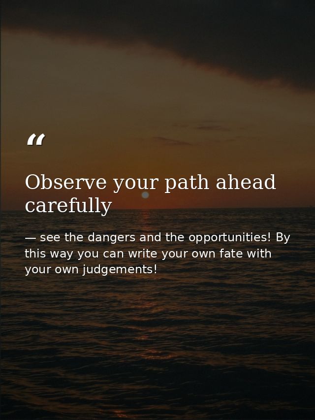Observe your path ahead carefully — see the dangers and the opportunities! By this way you can write your own fate with your own judgements!