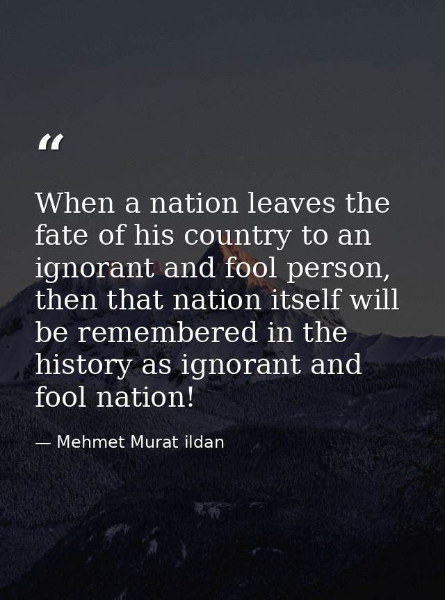When a nation leaves the fate of his country to an ignorant and fool person, then that nation itself will be remembered  — Mehmet Murat ildan