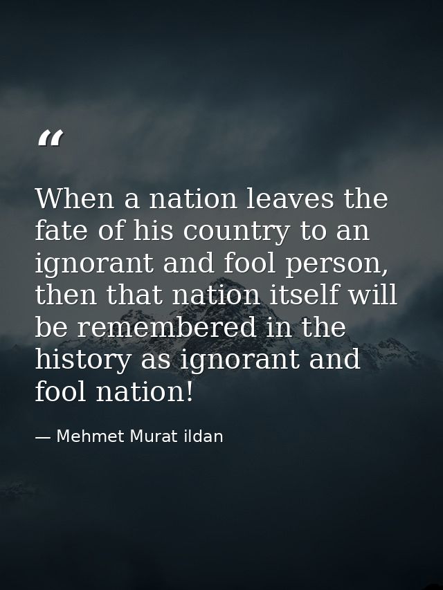 When a nation leaves the fate of his country to an ignorant and fool person, then that nation itself will be remembered  — Mehmet Murat ildan