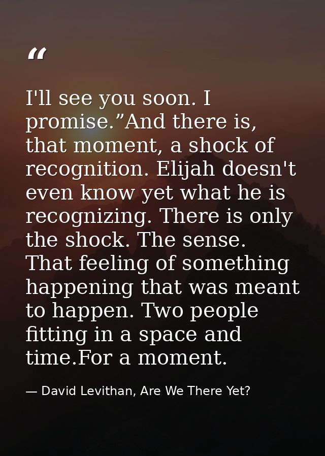 I'll see you soon. I promise.”And there is, that moment, a shock of recognition. Elijah doesn't even know yet what he is — David Levithan, Are We There Yet?
