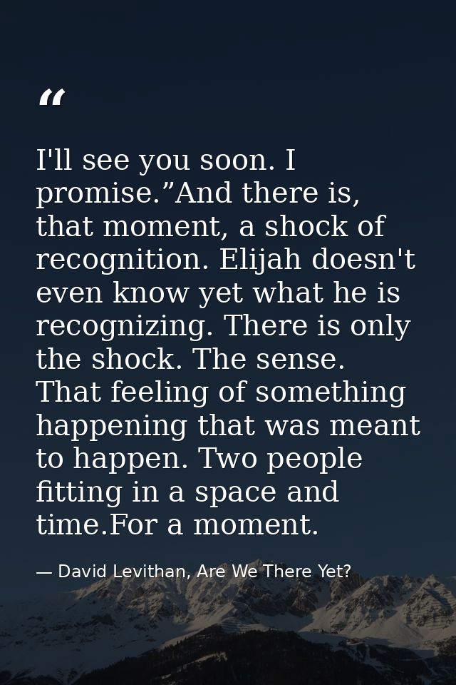 I'll see you soon. I promise.”And there is, that moment, a shock of recognition. Elijah doesn't even know yet what he is — David Levithan, Are We There Yet?