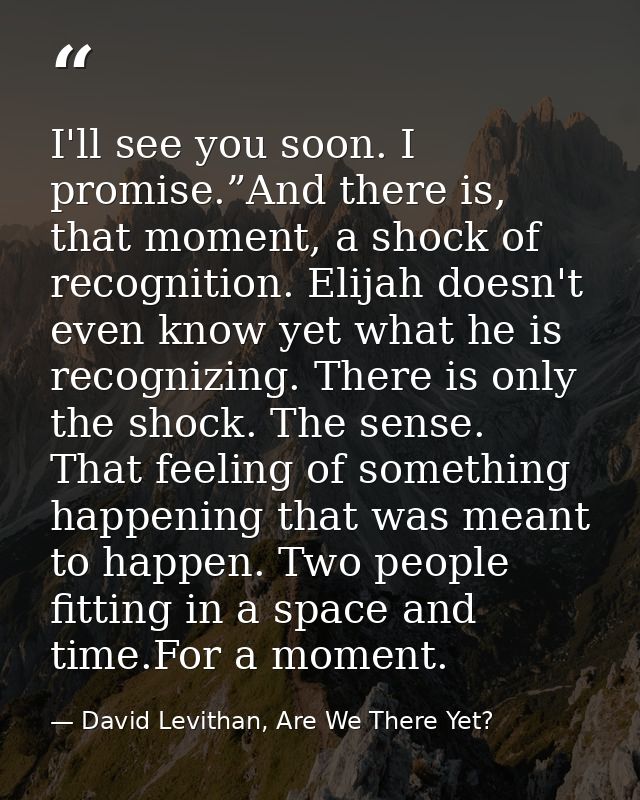 I'll see you soon. I promise.”And there is, that moment, a shock of recognition. Elijah doesn't even know yet what he is — David Levithan, Are We There Yet?