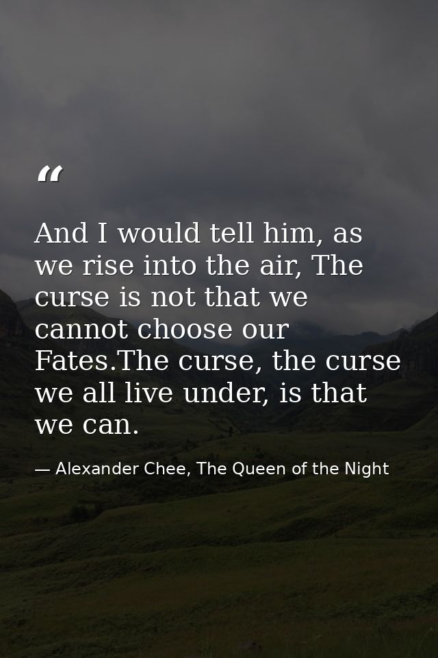 And I would tell him, as we rise into the air, The curse is not that we cannot choose our Fates.The curse, the curse we  — Alexander Chee, The Queen of the Night