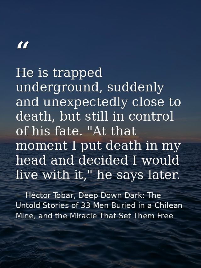 He is trapped underground, suddenly and unexpectedly close to death, but still in control of his fate. "At that moment I — Héctor Tobar, Deep Down Dark: The Untold Stories of 33 Men Buried in a Chilean Mine, and the Miracle That Set Them Free