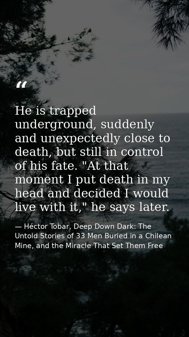 He is trapped underground, suddenly and unexpectedly close to death, but still in control of his fate. "At that moment I — Héctor Tobar, Deep Down Dark: The Untold Stories of 33 Men Buried in a Chilean Mine, and the Miracle That Set Them Free