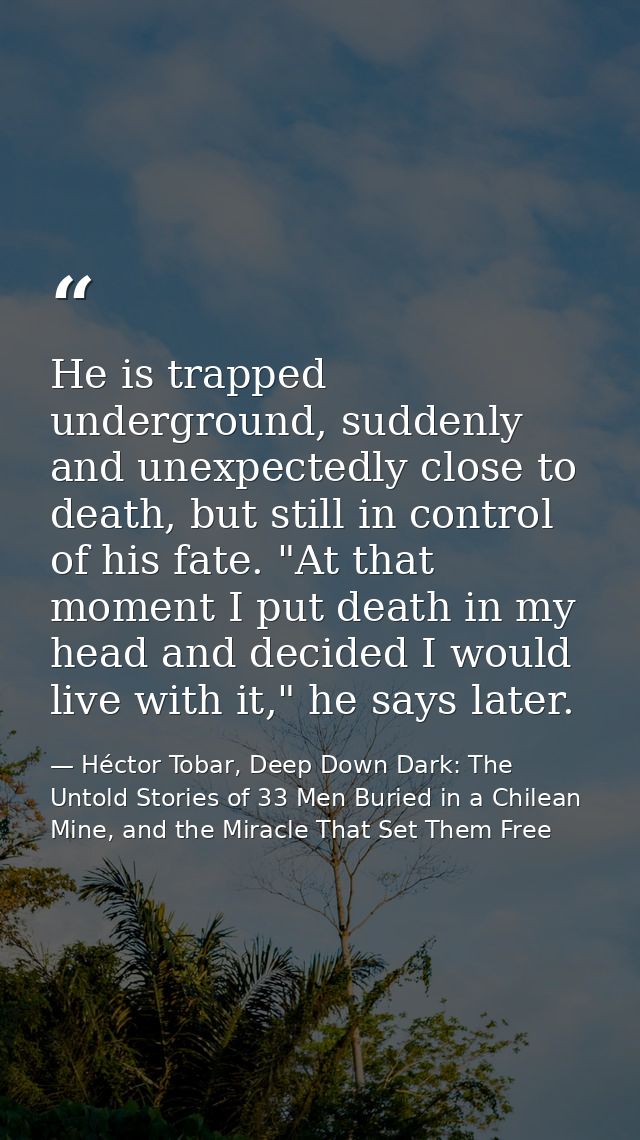 He is trapped underground, suddenly and unexpectedly close to death, but still in control of his fate. "At that moment I — Héctor Tobar, Deep Down Dark: The Untold Stories of 33 Men Buried in a Chilean Mine, and the Miracle That Set Them Free