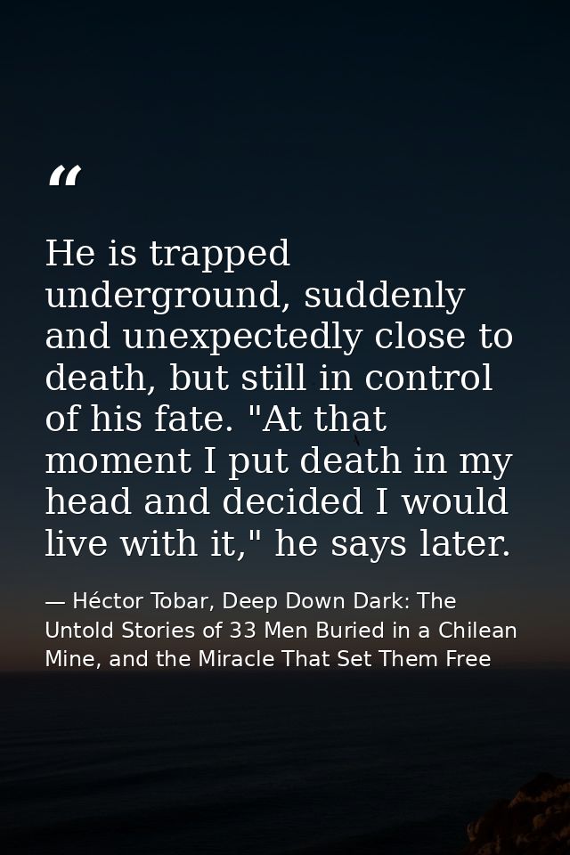 He is trapped underground, suddenly and unexpectedly close to death, but still in control of his fate. "At that moment I — Héctor Tobar, Deep Down Dark: The Untold Stories of 33 Men Buried in a Chilean Mine, and the Miracle That Set Them Free