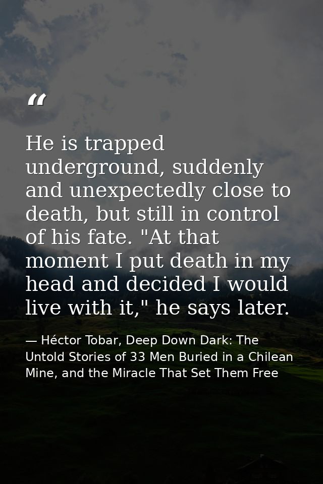He is trapped underground, suddenly and unexpectedly close to death, but still in control of his fate. "At that moment I — Héctor Tobar, Deep Down Dark: The Untold Stories of 33 Men Buried in a Chilean Mine, and the Miracle That Set Them Free