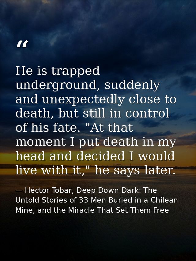 He is trapped underground, suddenly and unexpectedly close to death, but still in control of his fate. "At that moment I — Héctor Tobar, Deep Down Dark: The Untold Stories of 33 Men Buried in a Chilean Mine, and the Miracle That Set Them Free