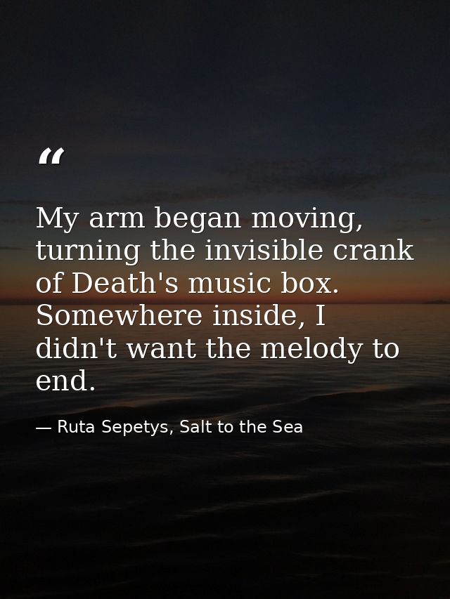 My arm began moving, turning the invisible crank of Death's music box. Somewhere inside, I didn't want the melody to end — Ruta Sepetys, Salt to the Sea