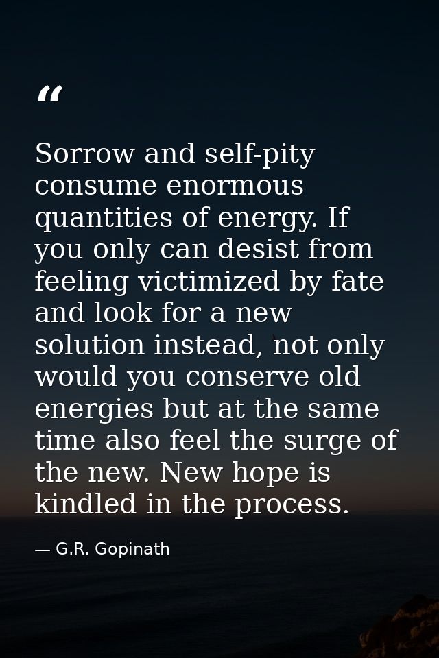 Sorrow and self-pity consume enormous quantities of energy. If you only can desist from feeling victimized by fate and l — G.R. Gopinath