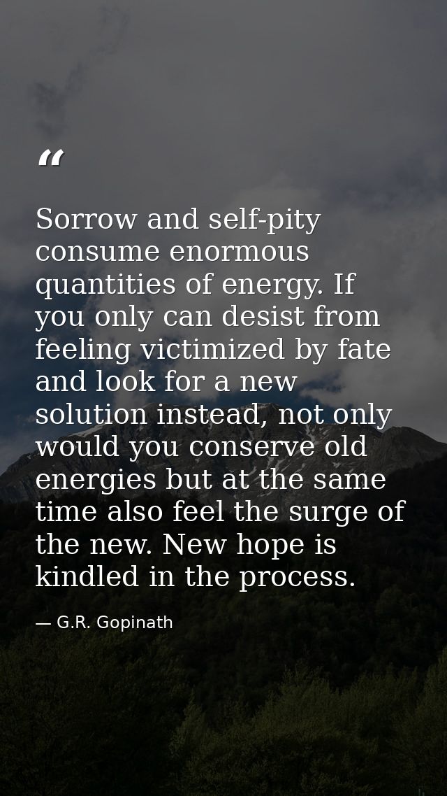 Sorrow and self-pity consume enormous quantities of energy. If you only can desist from feeling victimized by fate and l — G.R. Gopinath