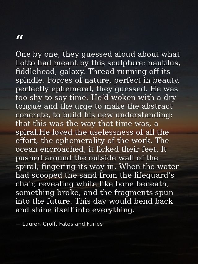 One by one, they guessed aloud about what Lotto had meant by this sculpture: nautilus, fiddlehead, galaxy. Thread runnin — Lauren Groff, Fates and Furies