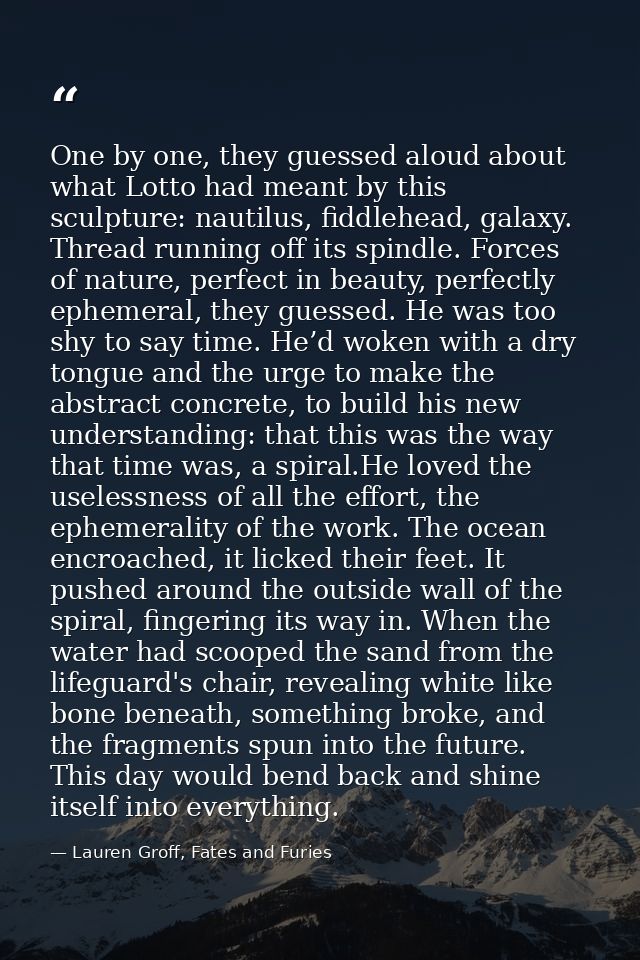 One by one, they guessed aloud about what Lotto had meant by this sculpture: nautilus, fiddlehead, galaxy. Thread runnin — Lauren Groff, Fates and Furies