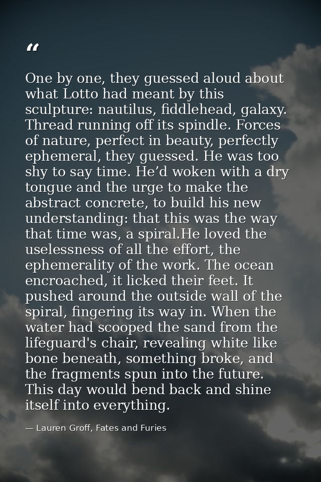 One by one, they guessed aloud about what Lotto had meant by this sculpture: nautilus, fiddlehead, galaxy. Thread runnin — Lauren Groff, Fates and Furies