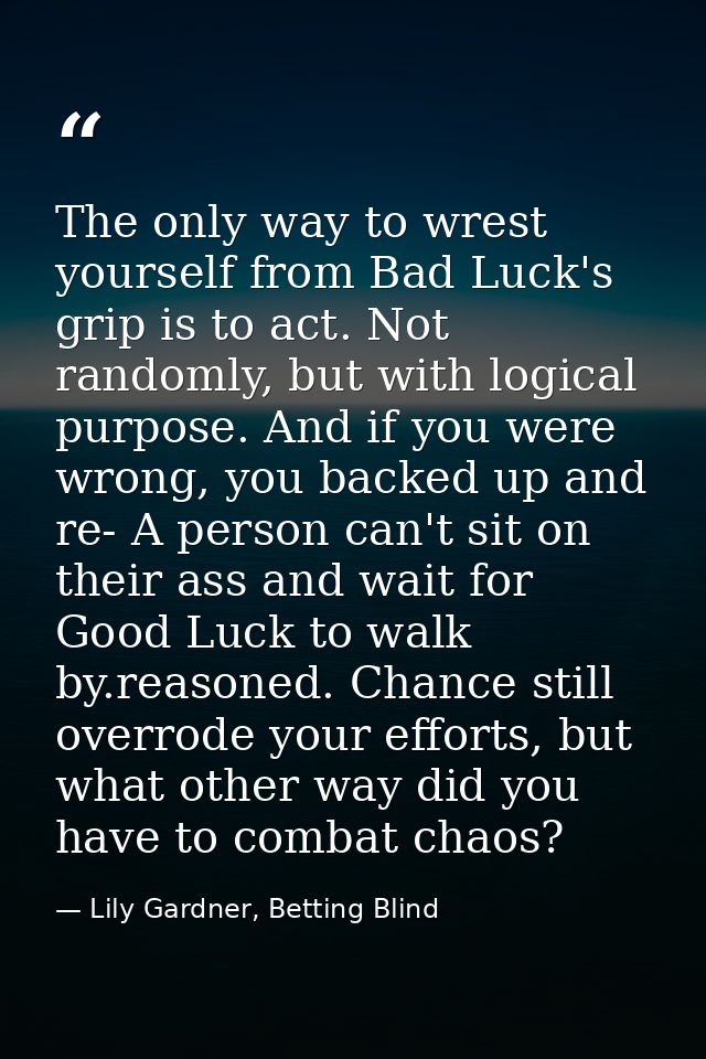 The only way to wrest yourself from Bad Luck's grip is to act. Not randomly, but with logical purpose. And if you were w — Lily Gardner, Betting Blind