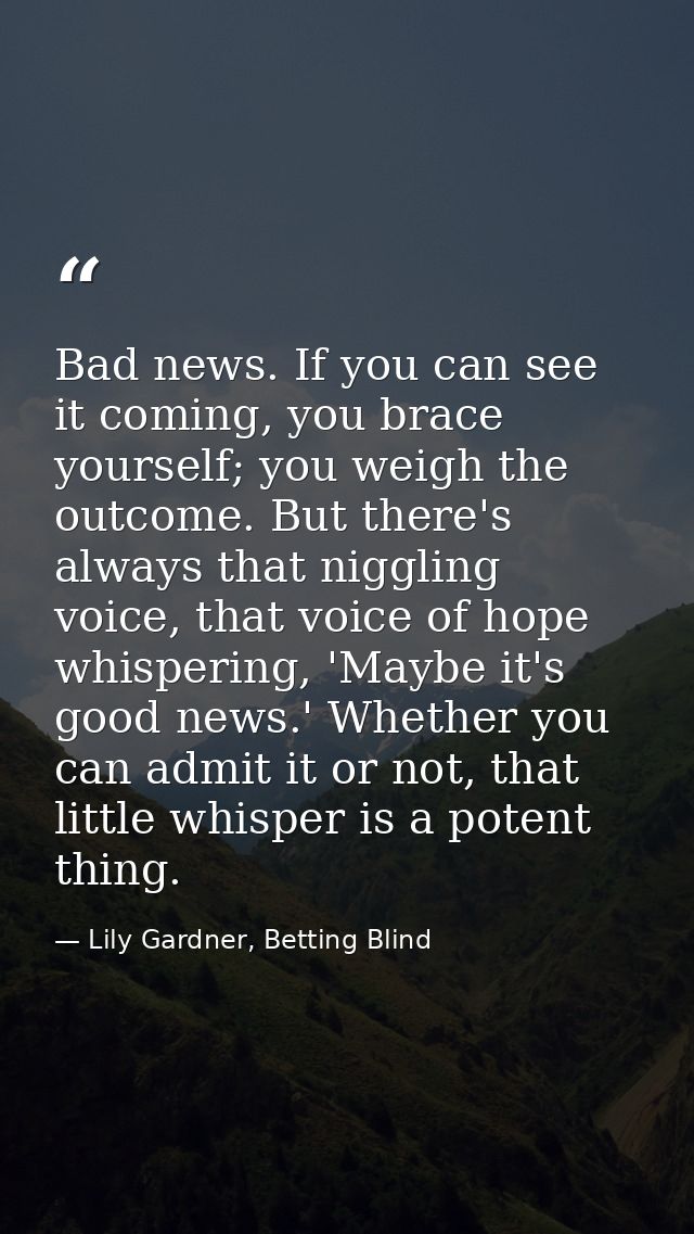 Bad news. If you can see it coming, you brace yourself; you weigh the outcome. But there's always that niggling voice, t — Lily Gardner, Betting Blind