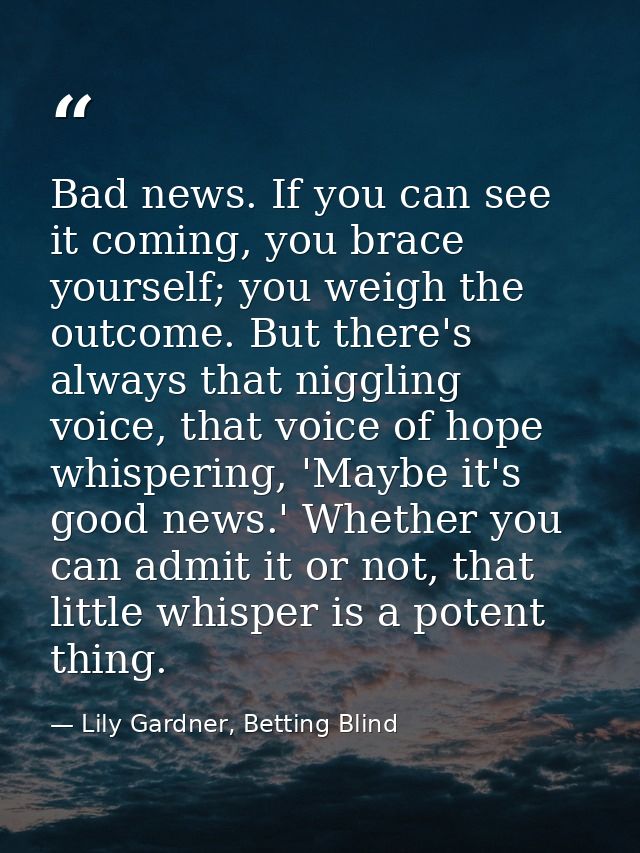 Bad news. If you can see it coming, you brace yourself; you weigh the outcome. But there's always that niggling voice, t — Lily Gardner, Betting Blind