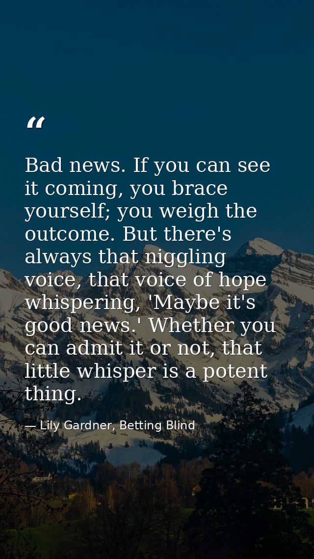 Bad news. If you can see it coming, you brace yourself; you weigh the outcome. But there's always that niggling voice, t — Lily Gardner, Betting Blind