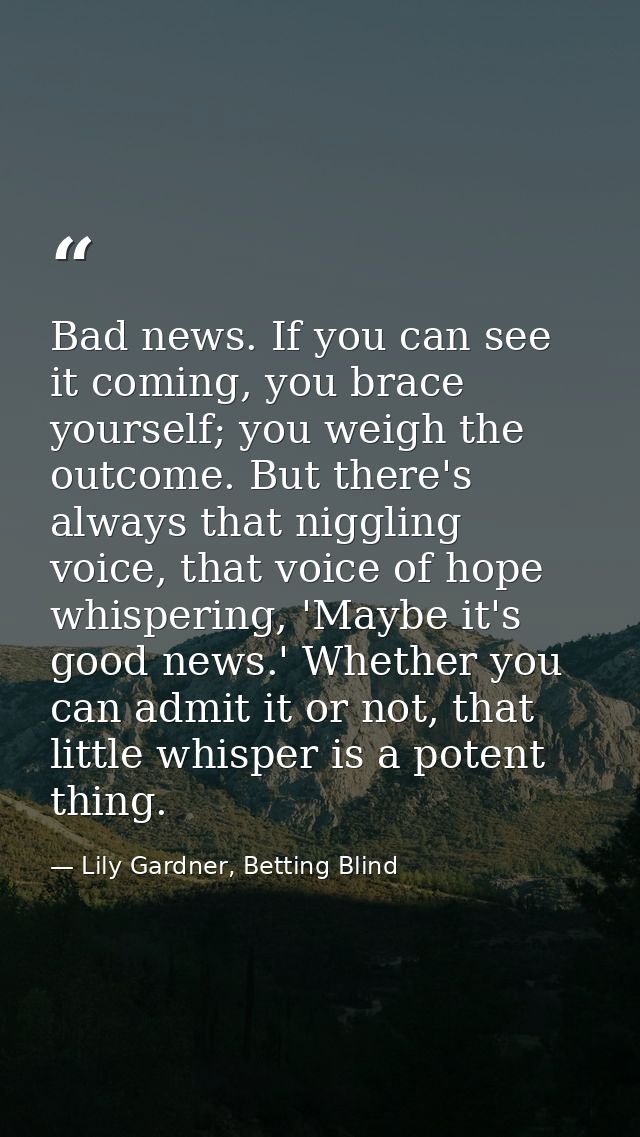 Bad news. If you can see it coming, you brace yourself; you weigh the outcome. But there's always that niggling voice, t — Lily Gardner, Betting Blind