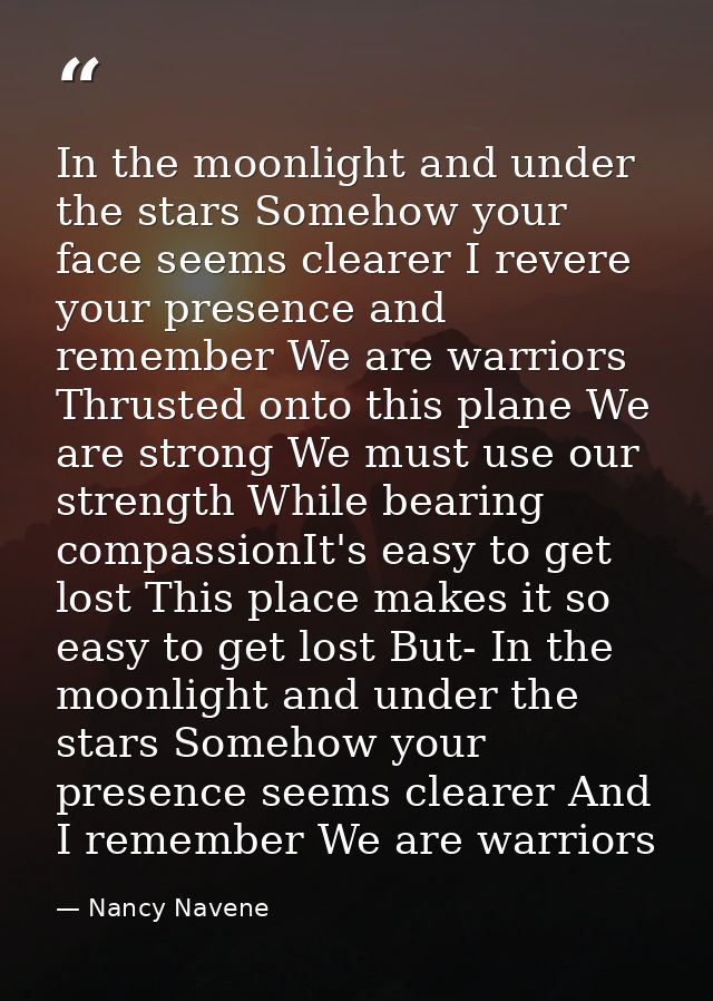 In the moonlight and under the stars Somehow your face seems clearer I revere your presence and remember We are warriors — Nancy Navene
